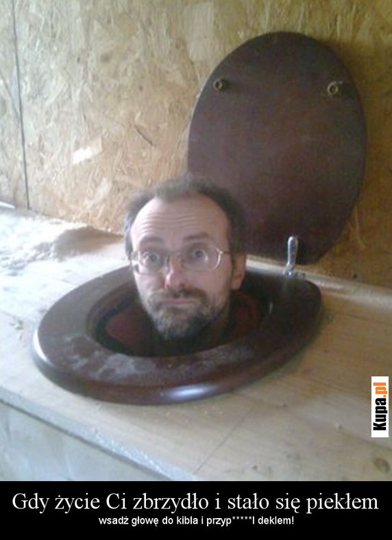 Gdy życie Ci zbrzydło i stało się piekłem, wsadź głowę... Gdy życie Ci zbrzydło i stało się piekłem, wsadź głowę...